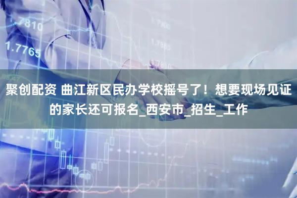 聚创配资 曲江新区民办学校摇号了！想要现场见证的家长还可报名_西安市_招生_工作