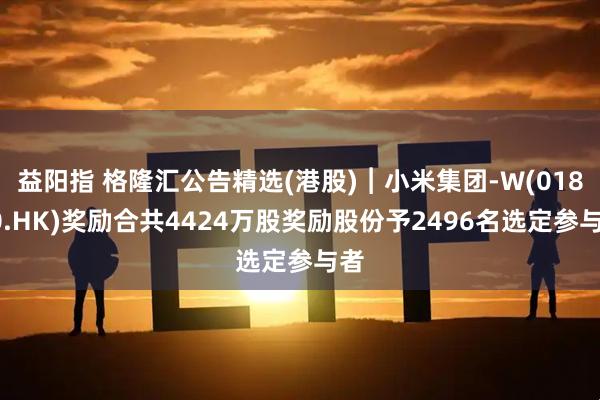 益阳指 格隆汇公告精选(港股)︱小米集团-W(01810.HK)奖励合共4424万股奖励股份予2496名选定参与者