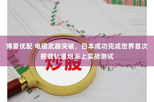 博星优配 电磁武器突破，日本成功完成世界首次舰载轨道炮海上实战测试