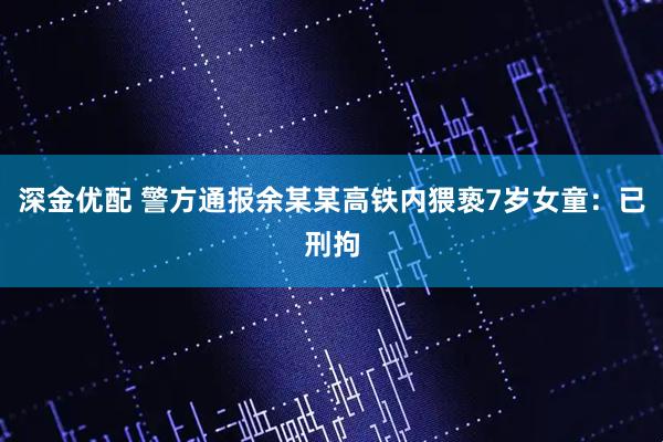 深金优配 警方通报余某某高铁内猥亵7岁女童：已刑拘