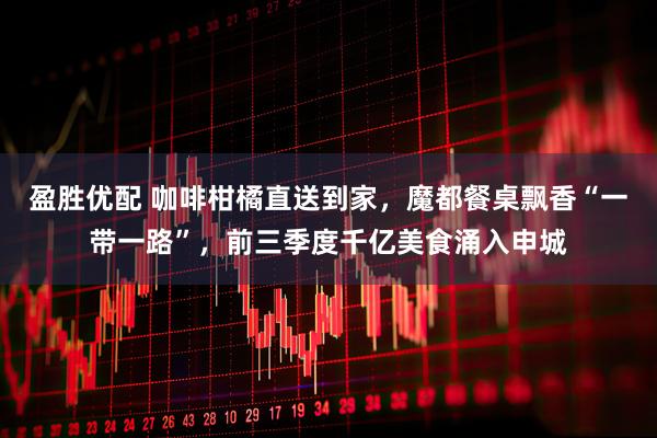 盈胜优配 咖啡柑橘直送到家，魔都餐桌飘香“一带一路”，前三季度千亿美食涌入申城