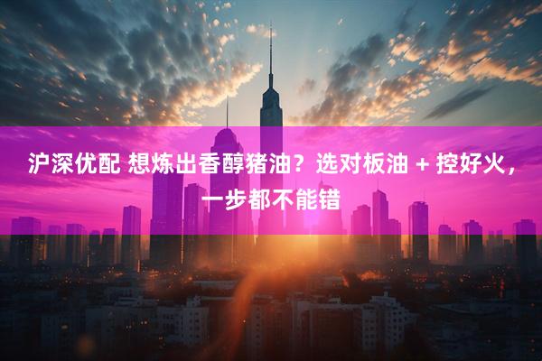 沪深优配 想炼出香醇猪油？选对板油 + 控好火，一步都不能错