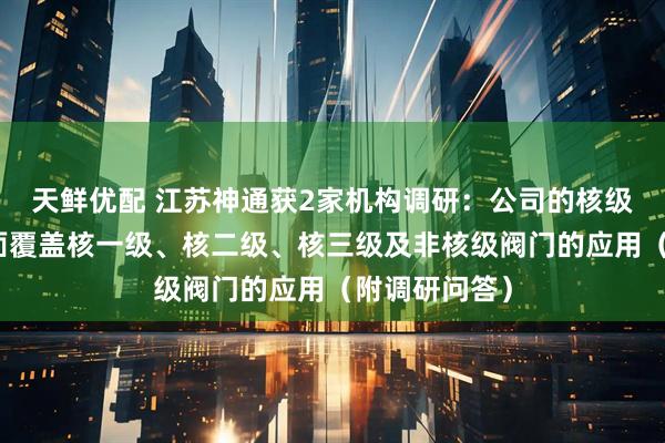 天鲜优配 江苏神通获2家机构调研：公司的核级阀门产品全面覆盖核一级、核二级、核三级及非核级阀门的应用（附调研问答）