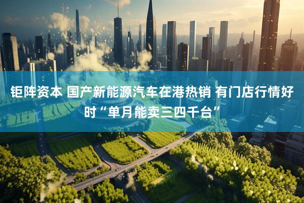 钜阵资本 国产新能源汽车在港热销 有门店行情好时“单月能卖三四千台”
